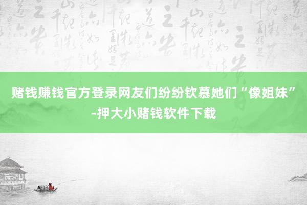 赌钱赚钱官方登录网友们纷纷钦慕她们“像姐妹”-押大小赌钱软件下载