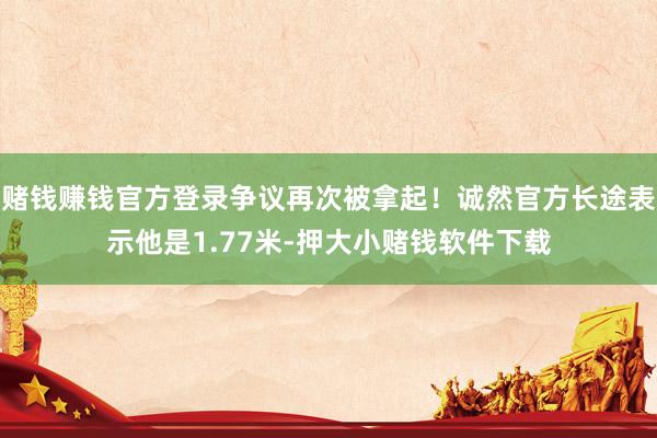 赌钱赚钱官方登录争议再次被拿起！诚然官方长途表示他是1.77米-押大小赌钱软件下载