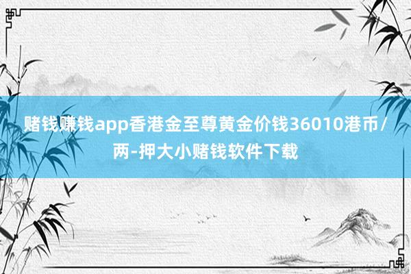 赌钱赚钱app香港金至尊黄金价钱36010港币/两-押大小赌钱软件下载