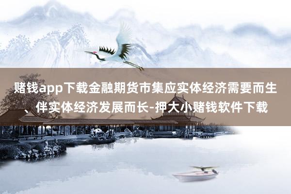 赌钱app下载金融期货市集应实体经济需要而生、伴实体经济发展而长-押大小赌钱软件下载