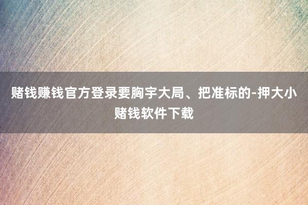 赌钱赚钱官方登录要胸宇大局、把准标的-押大小赌钱软件下载