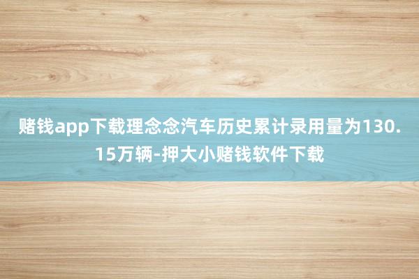 赌钱app下载理念念汽车历史累计录用量为130.15万辆-押大小赌钱软件下载