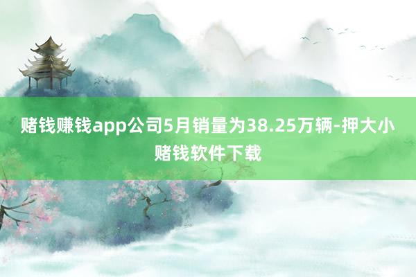 赌钱赚钱app公司5月销量为38.25万辆-押大小赌钱软件下载