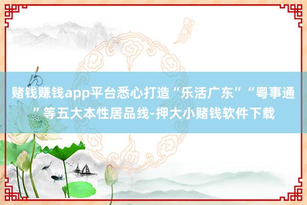 赌钱赚钱app平台悉心打造“乐活广东”“粤事通”等五大本性居品线-押大小赌钱软件下载