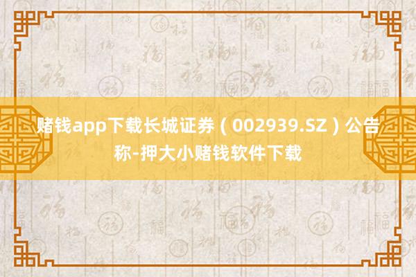 赌钱app下载长城证券 ( 002939.SZ ) 公告称-押大小赌钱软件下载