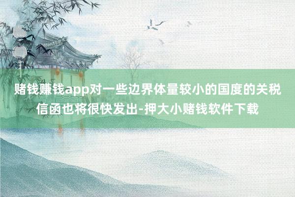 赌钱赚钱app对一些边界体量较小的国度的关税信函也将很快发出-押大小赌钱软件下载