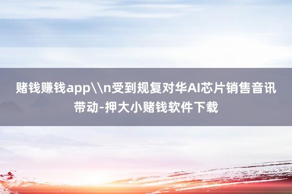 赌钱赚钱app\n受到规复对华AI芯片销售音讯带动-押大小赌钱软件下载