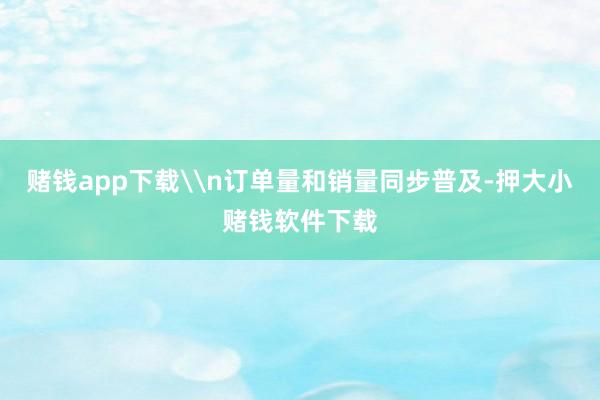 赌钱app下载\n订单量和销量同步普及-押大小赌钱软件下载