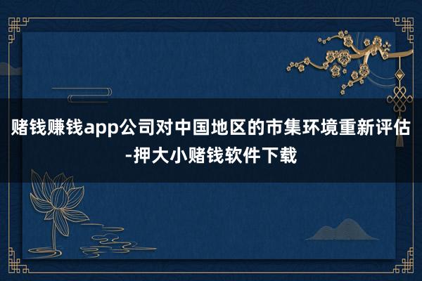 赌钱赚钱app公司对中国地区的市集环境重新评估-押大小赌钱软件下载
