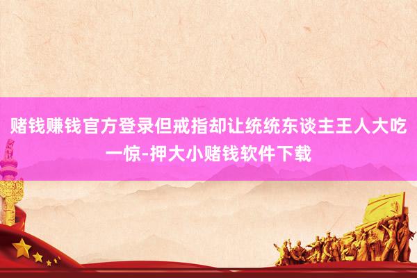 赌钱赚钱官方登录但戒指却让统统东谈主王人大吃一惊-押大小赌钱软件下载