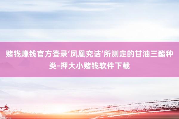 赌钱赚钱官方登录‘凤凰究诘’所测定的甘油三酯种类-押大小赌钱软件下载