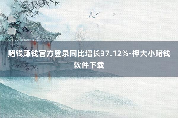 赌钱赚钱官方登录同比增长37.12%-押大小赌钱软件下载