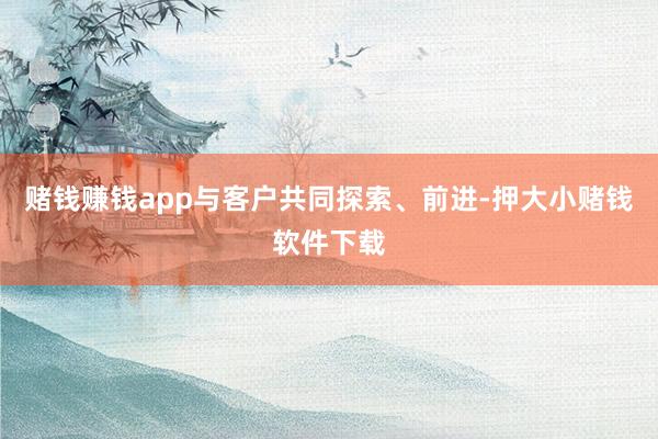 赌钱赚钱app与客户共同探索、前进-押大小赌钱软件下载