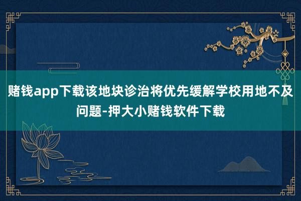 赌钱app下载该地块诊治将优先缓解学校用地不及问题-押大小赌钱软件下载