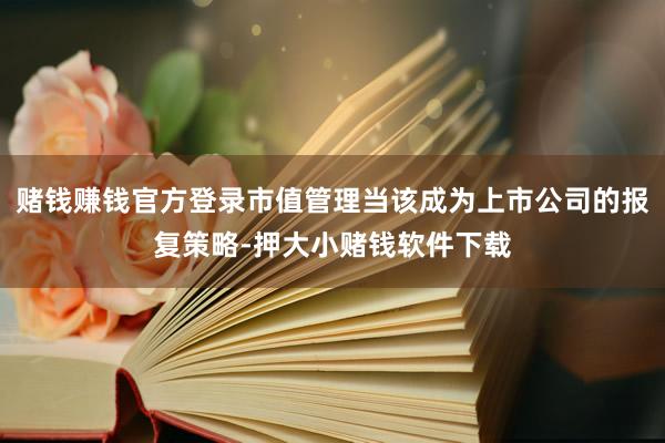 赌钱赚钱官方登录市值管理当该成为上市公司的报复策略-押大小赌钱软件下载