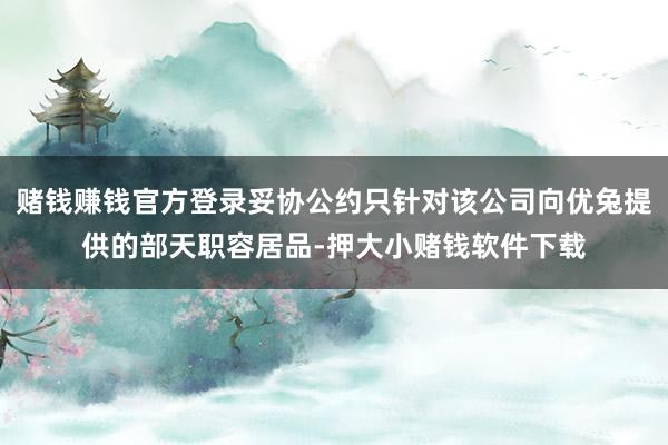 赌钱赚钱官方登录妥协公约只针对该公司向优兔提供的部天职容居品-押大小赌钱软件下载