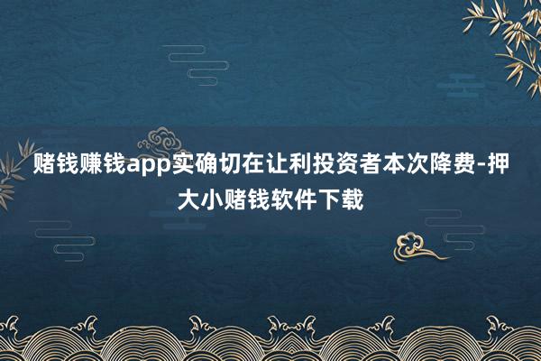 赌钱赚钱app实确切在让利投资者　　本次降费-押大小赌钱软件下载
