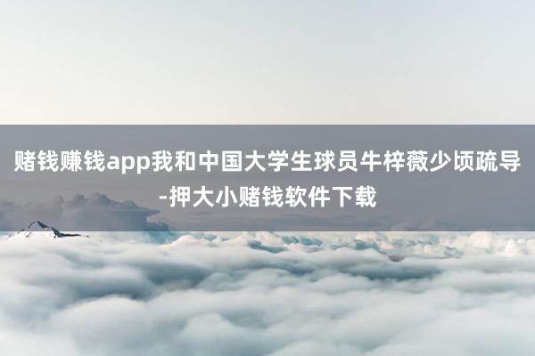 赌钱赚钱app我和中国大学生球员牛梓薇少顷疏导-押大小赌钱软件下载