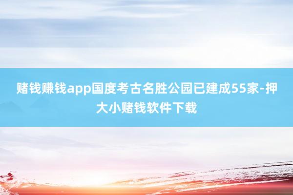赌钱赚钱app国度考古名胜公园已建成55家-押大小赌钱软件下载