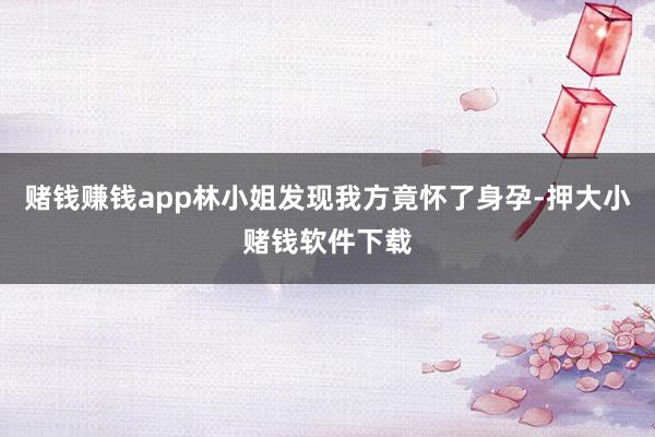 赌钱赚钱app林小姐发现我方竟怀了身孕-押大小赌钱软件下载