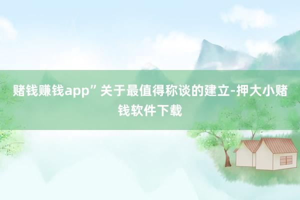 赌钱赚钱app”关于最值得称谈的建立-押大小赌钱软件下载