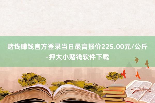 赌钱赚钱官方登录当日最高报价225.00元/公斤-押大小赌钱软件下载