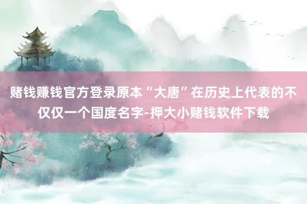 赌钱赚钱官方登录原本“大唐”在历史上代表的不仅仅一个国度名字-押大小赌钱软件下载