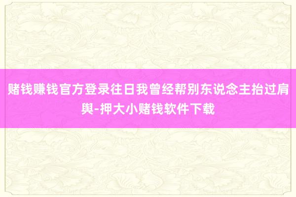 赌钱赚钱官方登录往日我曾经帮别东说念主抬过肩舆-押大小赌钱软件下载