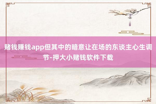 赌钱赚钱app但其中的暗意让在场的东谈主心生调节-押大小赌钱软件下载