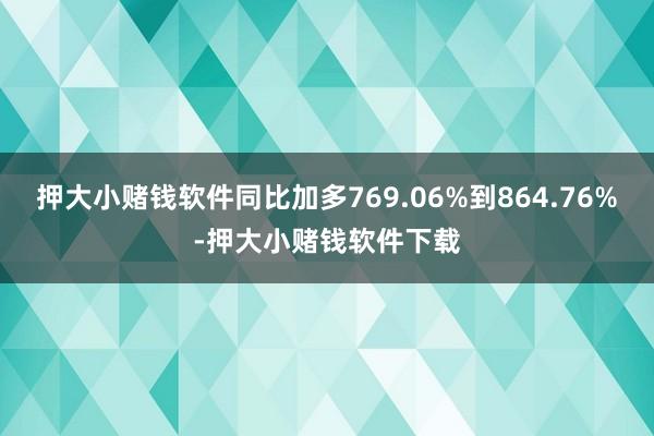 押大小赌钱软件同比加多769.06%到864.76%-押大小赌钱软件下载