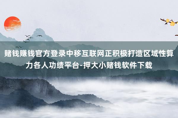 赌钱赚钱官方登录中移互联网正积极打造区域性算力各人功绩平台-押大小赌钱软件下载