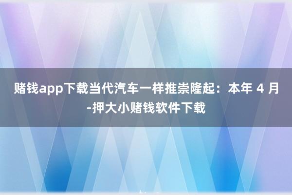 赌钱app下载当代汽车一样推崇隆起：本年 4 月-押大小赌钱软件下载